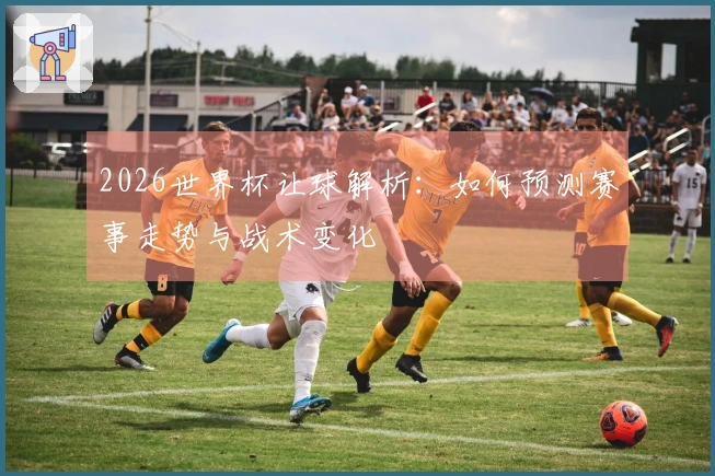2026世界杯让球解析：如何预测赛事走势与战术变化