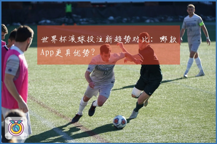 世界杯滚球投注新趋势对比：哪款App更具优势？